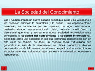 Las TICs han creado un nuevo espacio social que surge y se yuxtapone a
los espacios clásicos: la naturaleza y la ciudad. Este espacio/entorno
novedoso, se caracteriza por ser opuesto, un lugar informacional,
desterritorializado, representacional, distal, reticular, multicrónico y
bisensorial que crea y recrea una nueva sociedad tecnológicamente
conectada: la sociedad del conocimiento o sociedad informacional,
entendida como una sociedad en red que comunica conocimiento con un
alto valor de cambio, es decir, un espacio social virtualizado que
generaliza el uso de la información con fines productivos (bienes
comunicativos), de tal manera que el nuevo espacio virtual subordina los
espacios naturales y citadinos bajo una estricta racionalidad económica
instrumental.
 