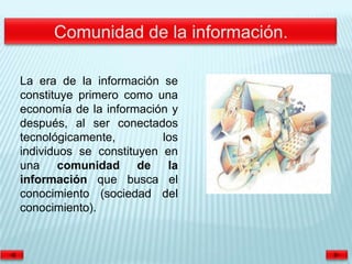 La era de la información se
constituye primero como una
economía de la información y
después, al ser conectados
tecnológicamente,         los
individuos se constituyen en
una comunidad de la
información que busca el
conocimiento (sociedad del
conocimiento).
 