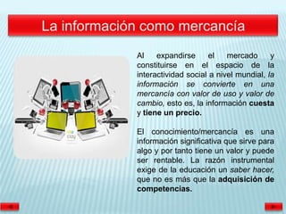 Al    expandirse      el   mercado      y
constituirse en el espacio de la
interactividad social a nivel mundial, la
información se convierte en una
mercancía con valor de uso y valor de
cambio, esto es, la información cuesta
y tiene un precio.

El conocimiento/mercancía es una
información significativa que sirve para
algo y por tanto tiene un valor y puede
ser rentable. La razón instrumental
exige de la educación un saber hacer,
que no es más que la adquisición de
competencias.
 