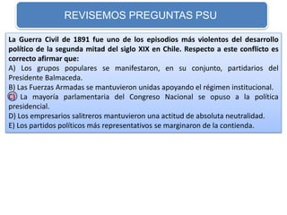 REVISEMOS PREGUNTAS PSU 
La Guerra Civil de 1891 fue uno de los episodios más violentos del desarrollo 
político de la segunda mitad del siglo XIX en Chile. Respecto a este conflicto es 
correcto afirmar que: 
A) Los grupos populares se manifestaron, en su conjunto, partidarios del 
Presidente Balmaceda. 
B) Las Fuerzas Armadas se mantuvieron unidas apoyando el régimen institucional. 
C) La mayoría parlamentaria del Congreso Nacional se opuso a la política 
presidencial. 
D) Los empresarios salitreros mantuvieron una actitud de absoluta neutralidad. 
E) Los partidos políticos más representativos se marginaron de la contienda. 
 