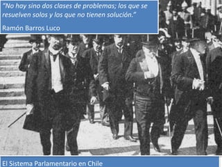 “No hay sino dos clases de problemas; los que se 
resuelven solos y los que no tienen solución.” 
Ramón Barros Luco 
El Sistema Parlamentario en Chile 
 