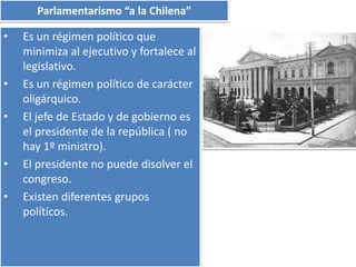 Parlamentarismo “a la Chilena” 
• Es un régimen político que 
minimiza al ejecutivo y fortalece al 
legislativo. 
• Es un régimen político de carácter 
oligárquico. 
• El jefe de Estado y de gobierno es 
el presidente de la república ( no 
hay 1º ministro). 
• El presidente no puede disolver el 
congreso. 
• Existen diferentes grupos 
políticos. 
 
