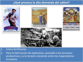 ¿Qué provoca la alta demanda del salitre? 
1. Como fertilizante. 
2. Para la fabricación de explosivos, asociado a los procesos 
productivos y a la tensión creciente entre los imperialismo 
europeos. 
 