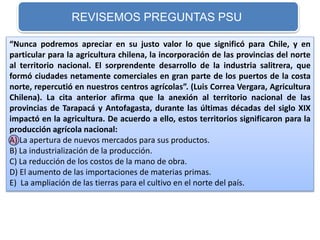 REVISEMOS PREGUNTAS PSU 
“Nunca podremos apreciar en su justo valor lo que significó para Chile, y en 
particular para la agricultura chilena, la incorporación de las provincias del norte 
al territorio nacional. El sorprendente desarrollo de la industria salitrera, que 
formó ciudades netamente comerciales en gran parte de los puertos de la costa 
norte, repercutió en nuestros centros agrícolas”. (Luis Correa Vergara, Agricultura 
Chilena). La cita anterior afirma que la anexión al territorio nacional de las 
provincias de Tarapacá y Antofagasta, durante las últimas décadas del siglo XIX 
impactó en la agricultura. De acuerdo a ello, estos territorios significaron para la 
producción agrícola nacional: 
A) La apertura de nuevos mercados para sus productos. 
B) La industrialización de la producción. 
C) La reducción de los costos de la mano de obra. 
D) El aumento de las importaciones de materias primas. 
E) La ampliación de las tierras para el cultivo en el norte del país. 
 