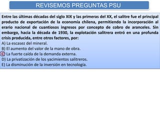 REVISEMOS PREGUNTAS PSU 
Entre las últimas décadas del siglo XIX y las primeras del XX, el salitre fue el principal 
producto de exportación de la economía chilena, permitiendo la incorporación al 
erario nacional de cuantiosos ingresos por concepto de cobro de aranceles. Sin 
embargo, hacia la década de 1930, la explotación salitrera entró en una profunda 
crisis producida, entre otros factores, por: 
A) La escasez del mineral. 
B) El aumento del valor de la mano de obra. 
C) La fuerte caída de la demanda externa. 
D) La privatización de los yacimientos salitreros. 
E) La disminución de la inversión en tecnología. 
 