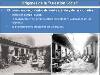 Orígenes de la “Cuestión Social” 
• El dinamismo económico del norte grande y de las ciudades. 
– Migración campo- ciudad. 
– La ciudad carece de infraestructura para atender la demanda de los 
migrantes. 
– Se originan graves problemas en la ciudades. 
 