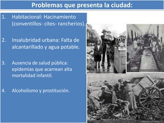 Problemas que presenta la ciudad: 
1. Habitacional: Hacinamiento 
(conventillos- cites- rancherios). 
2. Insalubridad urbana: Falta de 
alcantarillado y agua potable. 
3. Ausencia de salud pública: 
epidemias que acarrean alta 
mortalidad infantil. 
4. Alcoholismo y prostitución. 
 