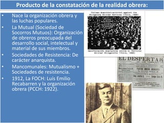 Producto de la constatación de la realidad obrera: 
• Nace la organización obrera y 
las luchas populares. 
• La Mutual (Sociedad de 
Socorros Mutuos): Organización 
de obreros preocupada del 
desarrollo social, intelectual y 
material de sus miembros. 
• Sociedades de Resistencia: De 
carácter anarquista. 
• Mancomunales: Mutualismo + 
Sociedades de resistencia. 
• 1912, La FOCH: Luís Emilio 
Recabarren y la organización 
obrera (PCCH: 1922). 
 