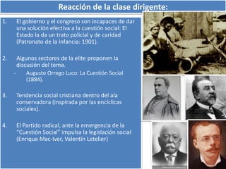 Reacción de la clase dirigente: 
1. El gobierno y el congreso son incapaces de dar 
una solución efectiva a la cuestión social: El 
Estado la da un trato policial y de caridad 
(Patronato de la Infancia: 1901). 
2. Algunos sectores de la elite proponen la 
discusión del tema. 
- Augusto Orrego Luco: La Cuestión Social 
(1884). 
3. Tendencia social cristiana dentro del ala 
conservadora (inspirada por las encíclicas 
sociales). 
4. El Partido radical, ante la emergencia de la 
“Cuestión Social” impulsa la legislación social 
(Enrique Mac-Iver, Valentín Letelier) 
 
