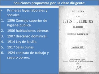 Soluciones propuestas por la clase dirigente: 
• Primeras leyes laborales y 
sociales. 
1. 1896 Consejo superior de 
higiene pública. 
2. 1906 habitaciones obreras. 
3. 1907 descanso dominical. 
4. 1914 Ley de la silla. 
5. 1917 Salas cunas. 
6. 1924 contrato de trabajo y 
seguro obrero. 
 