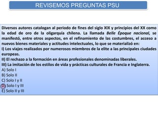 REVISEMOS PREGUNTAS PSU 
Diversos autores catalogan al periodo de fines del siglo XIX y principios del XX como 
la edad de oro de la oligarquía chilena. La llamada Belle Époque nacional, se 
manifestó, entre otros aspectos, en el refinamiento de las costumbres, el acceso a 
nuevos bienes materiales y actitudes intelectuales, lo que se materializó en: 
I) Los viajes realizados por numerosos miembros de la elite a las principales ciudades 
europeas. 
II) El rechazo a la formación en áreas profesionales denominadas liberales. 
III) La imitación de los estilos de vida y prácticas culturales de Francia e Inglaterra. 
A) Solo I 
B) Solo II 
C) Solo I y II 
D) Solo I y III 
E) Solo II y III 
 