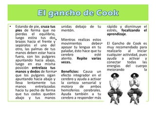 • Estando de pie, cruza tus
pies de forma que no
pierdas el equilibrio,
luego estira tus dos
brazos hacia el frente y
sepáralos el uno del
otro, las palmas de tus
manos deben estar hacia
fuera, con los pulgares
apuntando hacia abajo,
luego en esa misma
posición entrelaza tus
manos y dedos de forma
que los pulgares sigan
apuntando hacia abajo y
lleva lentamente tus
manos entrelazadas
hacia tu pecho de forma
que tus codos queden
abajo y tus manos
unidas debajo de tu
mentón.
• Mientras realizas estos
movimientos debes
apoyar tu lengua en tu
paladar, ésto hace que tu
cerebro esté
atento. Repite varias
veces.
• Beneficios: Causa un
efecto integrador en el
cerebro y ayuda a activar
la corteza sensorial y
motora de ambos
hemisferios cerebrales.
Ayuda también a tu
cerebro a responder más
rápido y disminuye el
estrés, focalizando el
aprendizaje.
• El Gancho de Cook es
muy recomendado para
realizarlo al iniciar
cualquier actividad, pues
ayuda a activar y
conectar todas las
energías del cuerpo
mejorando la
concentración.
 