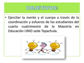 • Ejercitar la mente y el cuerpo a través de la
coordinación y esfuerzo de los estudiantes del
cuarto cuatrimestre de la Maestría en
Educación UNID sede Tapachula.
 