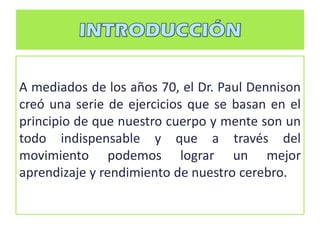 A mediados de los años 70, el Dr. Paul Dennison
creó una serie de ejercicios que se basan en el
principio de que nuestro cuerpo y mente son un
todo indispensable y que a través del
movimiento podemos lograr un mejor
aprendizaje y rendimiento de nuestro cerebro.
 