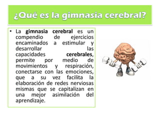 • La gimnasia cerebral es un
compendio de ejercicios
encaminados a estimular y
desarrollar las
capacidades cerebrales,
permite por medio de
movimientos y respiración,
conectarse con las emociones,
que a su vez facilita la
elaboración de redes nerviosas
mismas que se capitalizan en
una mejor asimilación del
aprendizaje.
 