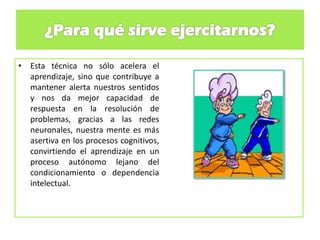 • Esta técnica no sólo acelera el
aprendizaje, sino que contribuye a
mantener alerta nuestros sentidos
y nos da mejor capacidad de
respuesta en la resolución de
problemas, gracias a las redes
neuronales, nuestra mente es más
asertiva en los procesos cognitivos,
convirtiendo el aprendizaje en un
proceso autónomo lejano del
condicionamiento o dependencia
intelectual.
 