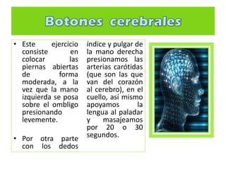 • Este ejercicio
consiste en
colocar las
piernas abiertas
de forma
moderada, a la
vez que la mano
izquierda se posa
sobre el ombligo
presionando
levemente.
• Por otra parte
con los dedos
índice y pulgar de
la mano derecha
presionamos las
arterias carótidas
(que son las que
van del corazón
al cerebro), en el
cuello, así mismo
apoyamos la
lengua al paladar
y masajeamos
por 20 o 30
segundos.
 