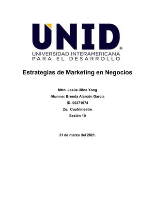 Estrategias de Marketing en Negocios
Mtro. Jesús Ulloa Yong
Alumno: Brenda Alarcón Garcia
ID. 00271674
2o. Cuatrimestre
Sesión 10
31 de marzo del 2021.
 