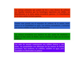 Las aminas primarias que poseen de tres a once átomos de carbono
son líquidas mientras que los homólogos superiores son sólidos. La
dimetilamina es la única amina secundaria gaseosa y la trimetilamina
es la única amina terciaria gaseosa.
Cuanto mas grande sea el esqueleto de carbono de la amina, tanto
menor es su solubilidad en agua. Las aminas secundarias y terciarias
son menos solubles en agua que las primarias.
Las aminas aromáticas son líquidos de alto punto de ebullición o
sólidos de bajo punto de fusión, menos solubles en agua que las aminas
alifáticas.
Las sales de amonio cuaternarias son sólidos iónicos y, por
tanto, sus propiedades son diferentes de las aminas de donde
provienen. Son inodoros, no volátiles, solubles en agua, pero
insolubles en disolventes no polares
 