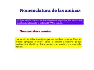 Al igual que la mayoría de los compuestos orgánicos, las aminas son
nombradas utilizando el sistema IUPAC y común.
Las aminas sencillas se designan por sus nombres comunes. Éstas se
forman agregando el sufijo -amina al nombre o nombres de los
sustituyentes alquílicos. Estos nombres se escriben en una sola
palabra.
 