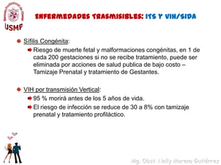 Enfermedades Trasmisibles: ITS y VIH/SIDASífilis Congénita: Riesgo de muerte fetal y malformaciones congénitas, en 1 de cada 200 gestaciones si no se recibe tratamiento, puede ser eliminada por acciones de salud publica de bajo costo – Tamizaje Prenatal y tratamiento de Gestantes.VIH por transmisión Vertical: 95 % morirá antes de los 5 años de vida.El riesgo de infección se reduce de 30 a 8% con tamizaje prenatal y tratamiento profiláctico.