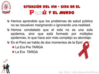 Situación del VIH – SIDA en el   Perúy el MundoHemos aprendido que los problemas de salud pública no se resuelven marginando o ignorando una realidad. Hemos constatado que el sida no es una sola epidemia, sino que está formado por múltiples epidemias, lo que hace aún más complejo su abordaje. En el Perú se habla de dos momentos de la Epidemia:La Era Pre TARGALa Era  TARGA