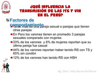 ¿Qué influencia la transmisión de las ITS y VIH en el Perú?Factores de comportamientoTener más de una pareja sexual o parejas que tienen otras parejasEn Perú los varones tienen en promedio 3 parejas sexuales comparado con mujeres33% de los varones  y 6% de mujeres reportan que su última pareja fue casual44% de los varones reportan haber tenido RS con TS y 65% sin condón12% de los varones han tenido RS con HSH