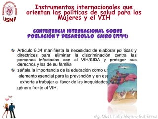 Instrumentos internacionales que orientan las políticas de salud para las Mujeres y el VIHConferencia Internacional Sobre Población y Desarrollo  CAIRO (1994)Artículo 8.34 manifiesta la necesidad de elaborar políticas y directrices para eliminar la discriminación contra las personas infectadas con el VIH/SIDA y proteger sus derechos y los de su familiaseñala la importancia de la educación como un	 elemento esencial para la prevención y en especial	  exhorta a trabajar a  favor de las inequidades de	género frente al VIH. 