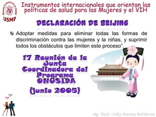 Instrumentos internacionales que orientan las políticas de salud para las Mujeres y el VIHDeclaración de BeijingAdoptar medidas para eliminar todas las formas de discriminación contra las mujeres y la niñas, y suprimir todos los obstáculos que limiten este proceso”.   17 Reunión de la Junta Coordinadora del Programa  ONUSIDA (junio 2005)