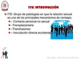 ITS: IntroducciónITS: Grupo de patologías en que la relación sexual es uno de los principales mecanismos de contagio.– Contacto personal no sexual–Transplacentaria–Transfusiones– Inoculación directa accidental