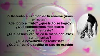 7. Cosecha o Examen de la oración (unos
minutos):
¿Se logró el fruto? ¿qué fruto se logró?
¿Qué sentimientos más claros
experimentaste?
¿Qué deseos venían de la mano con esos
sentimientos?
¿Qué novedades descubriste?
¿Qué dificultó o facilitó tu rato de oración
 