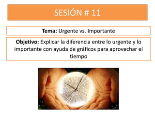 SESIÓN # 11
Objetivo: Explicar la diferencia entre lo urgente y lo
importante con ayuda de gráficos para aprovechar el
tiempo
Tema: Urgente vs. Importante
 