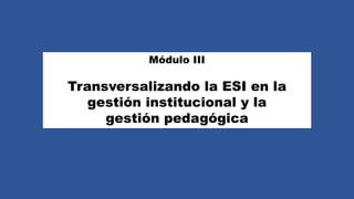 Módulo III
Transversalizando la ESI en la
gestión institucional y la
gestión pedagógica
 