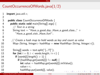 Map



 CountOccurrenceOfWords.java(1/2)
 1 import java.util.∗;
 2
 3 public class CountOccurrenceOfWords {
 4          public static void main(String[] args) {
 5              // Text in a string
 6              String text = ”Have a good day. Have a good class. ” +
 7                  ”Have a good visit. Have fun!”;
 8
 9            // Create a hash map to hold words as key and count as value
10              Map<String, Integer> hashMap = new HashMap<String, Integer>();
11
12              String[] words = text.split(”[ .!?]”);
13              for (int i = 0; i < words.length; i++) {
14                  if (words[i].length() > 1) {
15                      if (hashMap.get(words[i]) != null) {
16                          int value = hashMap.get(words[i]).intValue();
17                          value++;
18                          hashMap.put(words[i], value);
19                      }
 Federico Rauefraue@cti.espol.edu.ec (FIEC)        POO                    11 de Enero del 2010 10 / 46
 