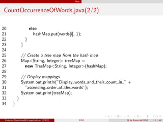 Map



CountOccurrenceOfWords.java(2/2)

20                      else
21                        hashMap.put(words[i], 1);
22                  }
23              }
24
25              // Create a tree map from the hash map
26              Map<String, Integer> treeMap =
27                new TreeMap<String, Integer>(hashMap);
28
29              // Display mappings
30              System.out.println(”Display words and their count in ” +
31                ”ascending order of the words”);
32              System.out.print(treeMap);
33          }
34      }


 Federico Rauefraue@cti.espol.edu.ec (FIEC)      POO                 11 de Enero del 2010   11 / 46
 