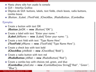 Componentes Gr´ﬁcos
                                                           a


       Hasta ahora s´lo han usado la consola
                     o
       GUI – Interfaz Gr´ﬁco
                        a
       Objetos de GUI: buttons, labels, text ﬁelds, check boxes, radio buttons,
       combo boxes
       JButton, JLabel, JTextField, JCheckBox, JRadioButton, JComboBox
Ejemplos
       Create a button with text OK
       JButton jbtOK = new JButton(“OK”);
       Create a label with text “Enter your name: ”
       JLabel jlblName = new JLabel(“Enter your name: ”);
       Create a text ﬁeld with text “Type Name Here”
       JTextField jtfName = new JTextField(“Type Name Here”);
       Create a check box with text bold
       JCheckBox jchkBold = new JCheckBox(“Bold”);
       Create a radio button with text red
       JRadioButton jrbRed = new JRadioButton(“Red“);
       Create a combo box with choices red, green, and blue
       JComboBox jcboColor = new JComboBox(new String[]”Red“, ”Green“,
       ”Blue“);
Federico Rauefraue@cti.espol.edu.ec (FIEC)                     POO   11 de Enero del 2010   14 / 46
 