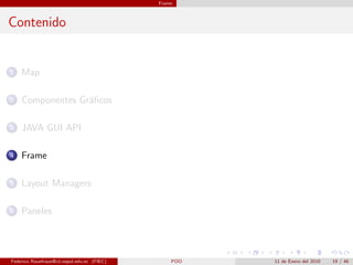 Frame



Contenido


1   Map

2   Componentes Gr´ﬁcos
                  a

3   JAVA GUI API

4   Frame

5   Layout Managers

6   Paneles




Federico Rauefraue@cti.espol.edu.ec (FIEC)       POO   11 de Enero del 2010   19 / 46
 