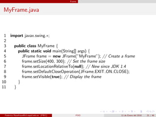 Frame



MyFrame.java



 1 import javax.swing.∗;
 2
 3   public class MyFrame {
 4     public static void main(String[] args) {
 5       JFrame frame = new JFrame(”MyFrame”); // Create a frame
 6       frame.setSize(400, 300); // Set the frame size
 7       frame.setLocationRelativeTo(null); // New since JDK 1.4
 8       frame.setDefaultCloseOperation(JFrame.EXIT ON CLOSE);
 9       frame.setVisible(true); // Display the frame
10     }
11   }




 Federico Rauefraue@cti.espol.edu.ec (FIEC)       POO    11 de Enero del 2010   21 / 46
 