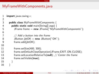 Frame



MyFrameWithComponents.java

 1 import javax.swing.∗;
 2
 3   public class MyFrameWithComponents {
 4     public static void main(String[] args) {
 5       JFrame frame = new JFrame(”MyFrameWithComponents”);
 6
 7       // Add a button into the frame
 8       JButton jbtOK = new JButton(”OK”);
 9       frame.add(jbtOK);
10
11       frame.setSize(400, 300);
12       frame.setDefaultCloseOperation(JFrame.EXIT ON CLOSE);
13       frame.setLocationRelativeTo(null); // Center the frame
14       frame.setVisible(true);
15     }
16   }

 Federico Rauefraue@cti.espol.edu.ec (FIEC)       POO    11 de Enero del 2010   23 / 46
 