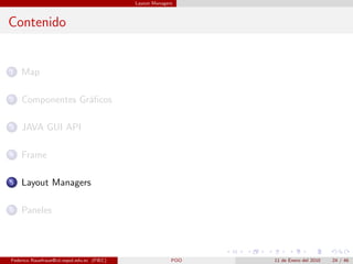 Layout Managers



Contenido


1   Map

2   Componentes Gr´ﬁcos
                  a

3   JAVA GUI API

4   Frame

5   Layout Managers

6   Paneles




Federico Rauefraue@cti.espol.edu.ec (FIEC)                 POO   11 de Enero del 2010   24 / 46
 