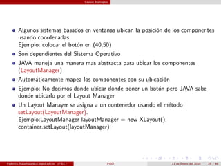 Layout Managers




       Algunos sistemas basados en ventanas ubican la posici´n de los componentes
                                                            o
       usando coordenadas
       Ejemplo: colocar el bot´n en (40,50)
                              o
       Son dependientes del Sistema Operativo
       JAVA maneja una manera mas abstracta para ubicar los componentes
       (LayoutManager)
       Autom´ticamente mapea los componentes con su ubicaci´n
            a                                              o
       Ejemplo: No decimos donde ubicar donde poner un bot´n pero JAVA sabe
                                                          o
       donde ubicarlo por el Layout Manager
       Un Layout Manayer se asigna a un contenedor usando el m´todo
                                                              e
       setLayout(LayoutManager).
       Ejemplo:LayoutManager layoutManager = new XLayout();
       container.setLayout(layoutManager);




Federico Rauefraue@cti.espol.edu.ec (FIEC)                 POO   11 de Enero del 2010   25 / 46
 