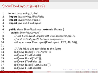 Layout Managers



 ShowFlowLayout.java(1/2)
 1 import javax.swing.JLabel;
 2        import javax.swing.JTextField;
 3        import javax.swing.JFrame;
 4        import java.awt.FlowLayout;
 5
 6        public class ShowFlowLayout extends JFrame {
 7            public ShowFlowLayout() {
 8                // Set FlowLayout, aligned left with horizontal gap 10
 9                // and vertical gap 20 between components
10                setLayout (new FlowLayout(FlowLayout.LEFT, 10, 20));
11
12                // Add labels and text ﬁelds to the frame
13                add(new JLabel(”First Name”));
14                add(new JTextField(8));
15                add(new JLabel(”MI”));
16                add(new JTextField(1));
17                add(new JLabel(”Last Name”));
18                add(new JTextField(8));
19            }
 Federico Rauefraue@cti.espol.edu.ec (FIEC)     POO                      11 de Enero del 2010   28 / 46
 
