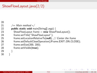 Layout Managers



ShowFlowLayout.java(2/2)



20
21            /∗∗ Main method ∗/
22            public static void main(String[] args) {
23              ShowFlowLayout frame = new ShowFlowLayout();
24              frame.setTitle(”ShowFlowLayout”);
25              frame.setLocationRelativeTo(null); // Center the frame
26              frame.setDefaultCloseOperation(JFrame.EXIT ON CLOSE);
27              frame.setSize(200, 200);
28              frame.setVisible(true);
29            }
30        }




 Federico Rauefraue@cti.espol.edu.ec (FIEC)                 POO   11 de Enero del 2010   29 / 46
 