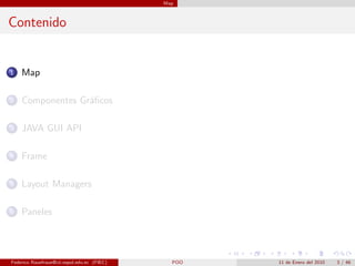 Map



Contenido


1   Map

2   Componentes Gr´ﬁcos
                  a

3   JAVA GUI API

4   Frame

5   Layout Managers

6   Paneles




Federico Rauefraue@cti.espol.edu.ec (FIEC)     POO   11 de Enero del 2010   3 / 46
 