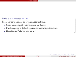 Layout Managers




Estilo para la creaci´n de GUI
                     o
Poner los componentes en el constructor del frame
       Crear una aplicaci´n signiﬁca crear un Frame
                         o
       Puede extenderse (a˜adir nuevos componentes o funciones
                          n
       Una clase es f´cilmente reusable
                     a




Federico Rauefraue@cti.espol.edu.ec (FIEC)                 POO   11 de Enero del 2010   30 / 46
 