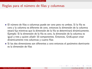 Layout Managers



Reglas para el n´mero de ﬁlas y columnas
                u




       El n´mero de ﬁlas o columnas puede ser cero pero no ambos. Si la ﬁla es
           u
       cero y la columna es diferente de cero, entonces la dimensi´n de la columna
                                                                  o
       estar´ ﬁja mientras que la dimensi´n de la ﬁla se determinar´ din´micamente.
            a                             o                         a    a
       Ejemplo: Si la dimensi´n de la ﬁla es cero, la dimensi´n de la columna es
                              o                              o
       igual a tres y quiere a˜adir 10 componentes. Entonces, GridLayout crear
                              n
       din´micamente tres columnas y cuatro ﬁlas
          a
       Si las dos dimensiones son diferentes a cero entonces el par´metro dominante
                                                                   a
       es la dimensi´n de ﬁlas
                    o




Federico Rauefraue@cti.espol.edu.ec (FIEC)                 POO    11 de Enero del 2010   32 / 46
 
