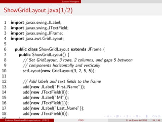 Layout Managers



 ShowGridLayout.java(1/2)
 1 import javax.swing.JLabel;
 2 import javax.swing.JTextField;
 3 import javax.swing.JFrame;
 4 import java.awt.GridLayout;
 5
 6        public class ShowGridLayout extends JFrame {
 7            public ShowGridLayout() {
 8                // Set GridLayout, 3 rows, 2 columns, and gaps 5 between
 9                // components horizontally and vertically
10                setLayout(new GridLayout(3, 2, 5, 5));
11
12                // Add labels and text ﬁelds to the frame
13                add(new JLabel(”First Name”));
14                add(new JTextField(8));
15                add(new JLabel(”MI”));
16                add(new JTextField(1));
17                add(new JLabel(”Last Name”));
18                add(new JTextField(8));
19            }
 Federico Rauefraue@cti.espol.edu.ec (FIEC)     POO                    11 de Enero del 2010   34 / 46
 