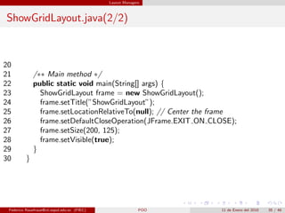 Layout Managers



ShowGridLayout.java(2/2)



20
21            /∗∗ Main method ∗/
22            public static void main(String[] args) {
23              ShowGridLayout frame = new ShowGridLayout();
24              frame.setTitle(”ShowGridLayout”);
25              frame.setLocationRelativeTo(null); // Center the frame
26              frame.setDefaultCloseOperation(JFrame.EXIT ON CLOSE);
27              frame.setSize(200, 125);
28              frame.setVisible(true);
29            }
30        }




 Federico Rauefraue@cti.espol.edu.ec (FIEC)                 POO   11 de Enero del 2010   35 / 46
 