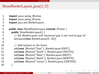 Layout Managers



ShowBorderLayout.java(1/2)

 1        import javax.swing.JButton;
 2        import javax.swing.JFrame;
 3        import java.awt.BorderLayout;
 4
 5        public class ShowBorderLayout extends JFrame {
 6          public ShowBorderLayout() {
 7            // Set BorderLayout with horizontal gap 5 and vertical gap 10
 8            setLayout(new BorderLayout(5, 10));
 9
10                // Add buttons to the frame
11                add(new JButton(”East”), BorderLayout.EAST);
12                add(new JButton(”South”), BorderLayout.SOUTH);
13                add(new JButton(”West”), BorderLayout.WEST);
14                add(new JButton(”North”), BorderLayout.NORTH);
15                add(new JButton(”Center”), BorderLayout.CENTER);
16            }

 Federico Rauefraue@cti.espol.edu.ec (FIEC)                 POO      11 de Enero del 2010   38 / 46
 
