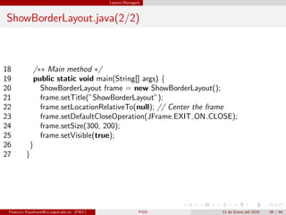 Layout Managers



ShowBorderLayout.java(2/2)



18          /∗∗ Main method ∗/
19          public static void main(String[] args) {
20            ShowBorderLayout frame = new ShowBorderLayout();
21            frame.setTitle(”ShowBorderLayout”);
22            frame.setLocationRelativeTo(null); // Center the frame
23            frame.setDefaultCloseOperation(JFrame.EXIT ON CLOSE);
24            frame.setSize(300, 200);
25            frame.setVisible(true);
26         }
27        }




 Federico Rauefraue@cti.espol.edu.ec (FIEC)                 POO   11 de Enero del 2010   39 / 46
 